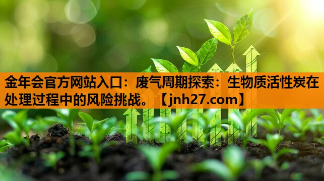 金年会官方网站入口：废气周期探索：生物质活性炭在处理过程中的风险挑战。