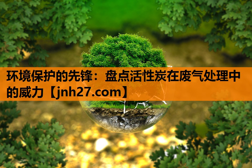 <strong>环境保护的先锋：盘点活性炭在废气处理中的威力</strong>