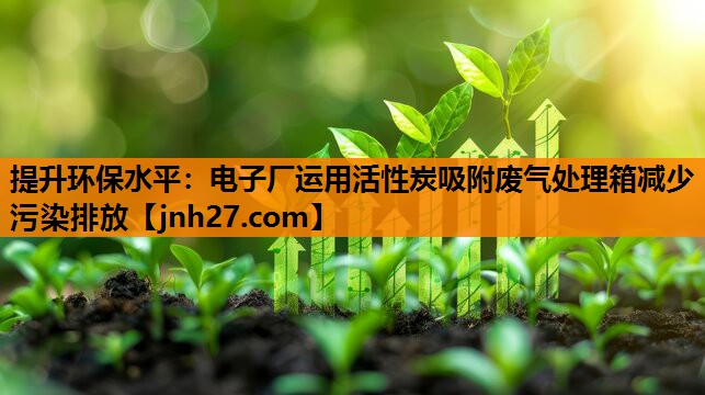 提升环保水平：电子厂运用活性炭吸附废气处理箱减少污染排放