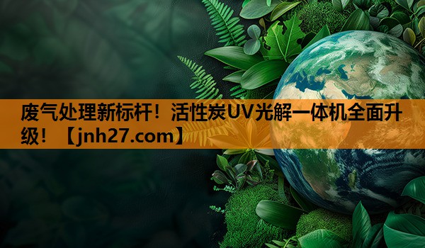 废气处理新标杆！活性炭UV光解一体机全面升级！