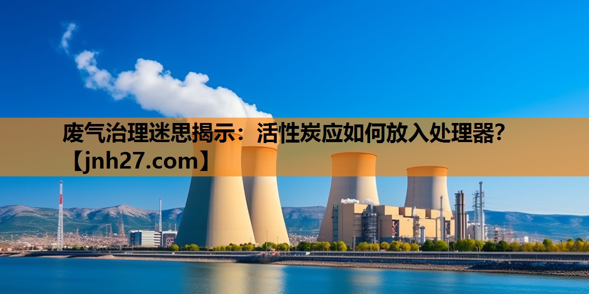 废气治理迷思揭示：活性炭应如何放入处理器？