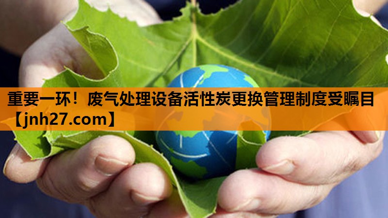 重要一环！废气处理设备活性炭更换管理制度受瞩目