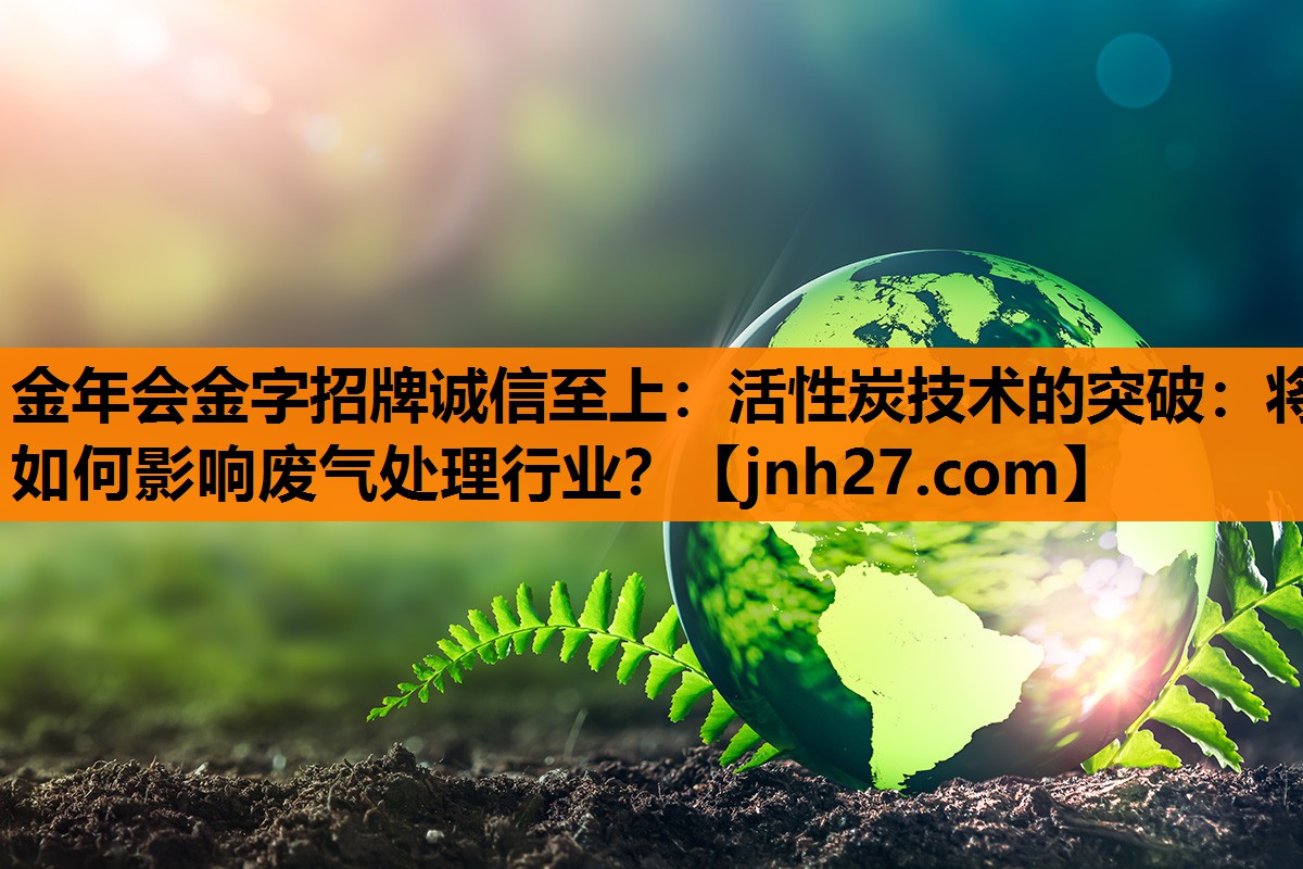 金年会金字招牌诚信至上：活性炭技术的突破：将如何影响废气处理行业？