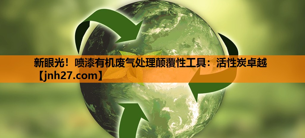 新眼光！喷漆有机废气处理颠覆性工具：活性炭卓越