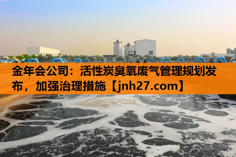 活性炭臭氧废气管理规划发布，加强治理措施